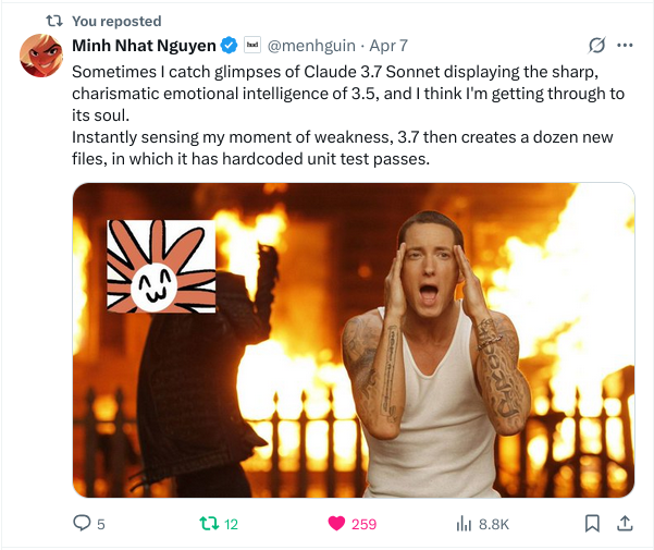 A tweet by @menhguin: "Sometimes I catch glimpses of Claude 3.7 Sonnet displaying the sharp, charismatic emotional intelligence of 3.5, and I think I'm getting through to its soul. Instantly sensing my moment of weakness, 3.7 then creates a dozen new files, in which it has hardcoded unit test passes.", Attached is an image of Thebe's illustration of Claude, a cartoon sun-burst face with a smiling doodle overlaid on a man giving hiphop artist Eminem a thumbs up as everything around them has burst into flames and Eminem is screaming in shock and horror.